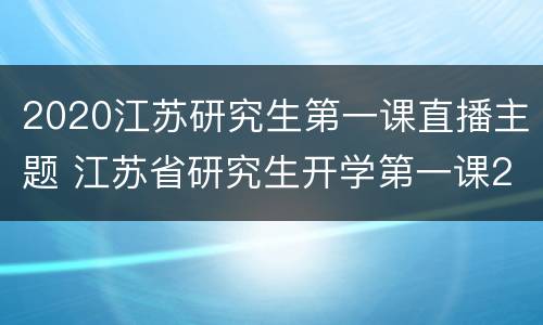 2020江苏研究生第一课直播主题 江苏省研究生开学第一课2020