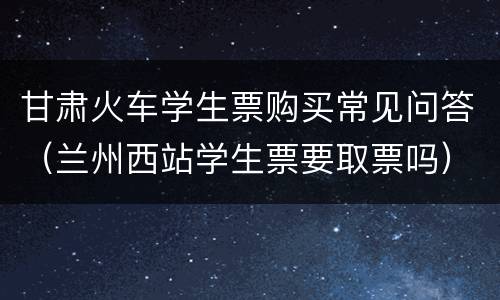 甘肃火车学生票购买常见问答（兰州西站学生票要取票吗）