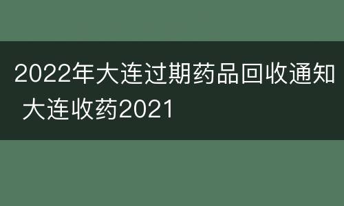 2022年大连过期药品回收通知 大连收药2021