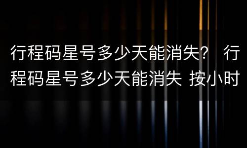 行程码星号多少天能消失？ 行程码星号多少天能消失 按小时还是按天