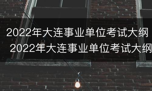 2022年大连事业单位考试大纲 2022年大连事业单位考试大纲解读