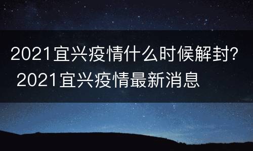 2021宜兴疫情什么时候解封？ 2021宜兴疫情最新消息