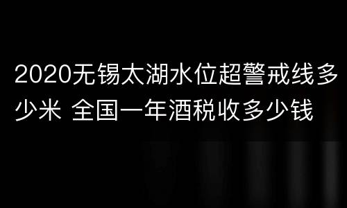 2020无锡太湖水位超警戒线多少米 全国一年酒税收多少钱
