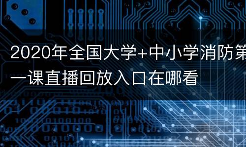 2020年全国大学+中小学消防第一课直播回放入口在哪看