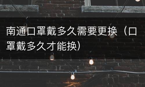 南通口罩戴多久需要更换（口罩戴多久才能换）