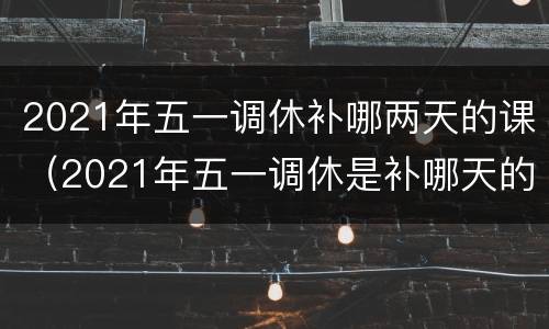 2021年五一调休补哪两天的课（2021年五一调休是补哪天的课）