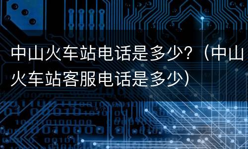 中山火车站电话是多少?（中山火车站客服电话是多少）