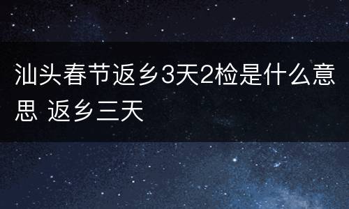 汕头春节返乡3天2检是什么意思 返乡三天