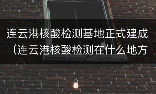 连云港核酸检测基地正式建成（连云港核酸检测在什么地方）