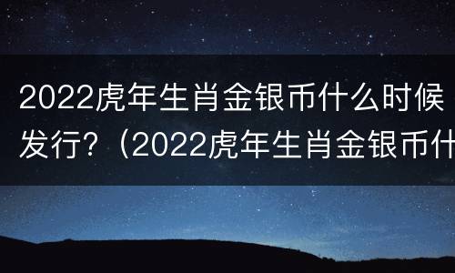 2022虎年生肖金银币什么时候发行?（2022虎年生肖金银币什么时候发行的）