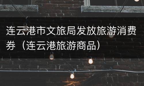 连云港市文旅局发放旅游消费券（连云港旅游商品）