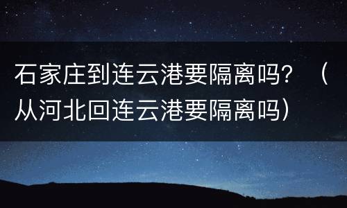 石家庄到连云港要隔离吗？（从河北回连云港要隔离吗）
