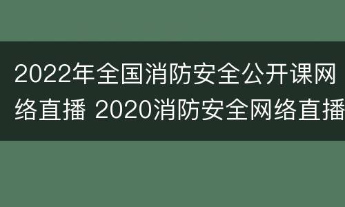 2022年全国消防安全公开课网络直播 2020消防安全网络直播课