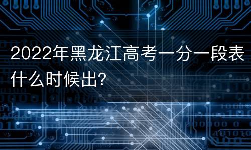 2022年黑龙江高考一分一段表什么时候出？