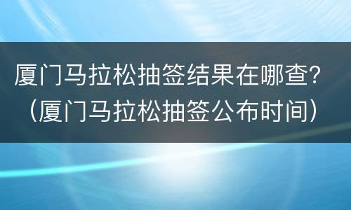 厦门马拉松抽签结果在哪查？（厦门马拉松抽签公布时间）