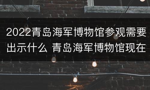 2022青岛海军博物馆参观需要出示什么 青岛海军博物馆现在可以参观吗