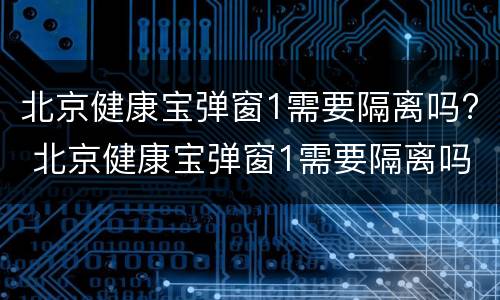 北京健康宝弹窗1需要隔离吗? 北京健康宝弹窗1需要隔离吗