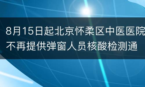 8月15日起北京怀柔区中医医院不再提供弹窗人员核酸检测通知