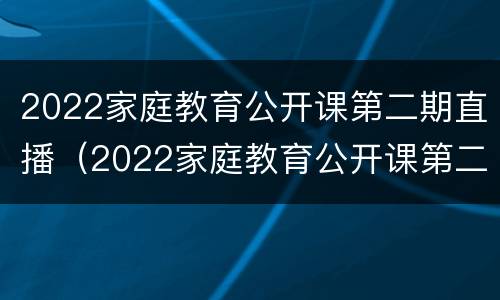2022家庭教育公开课第二期直播（2022家庭教育公开课第二期直播视频）