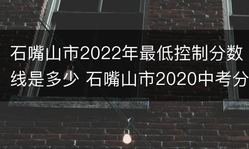石嘴山市2022年最低控制分数线是多少 石嘴山市2020中考分数线