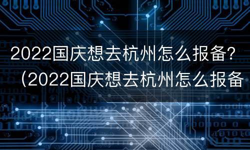 2022国庆想去杭州怎么报备？（2022国庆想去杭州怎么报备呢）