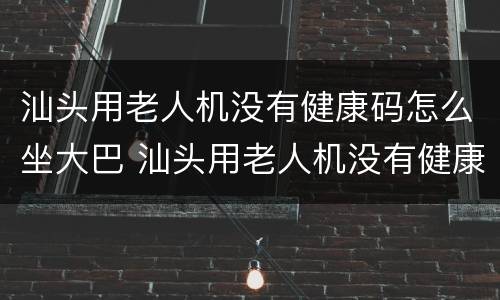 汕头用老人机没有健康码怎么坐大巴 汕头用老人机没有健康码怎么坐大巴