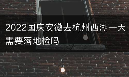2022国庆安徽去杭州西湖一天需要落地检吗