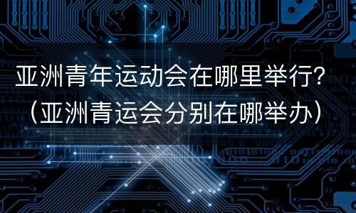 亚洲青年运动会在哪里举行？（亚洲青运会分别在哪举办）
