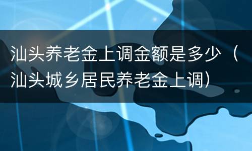 汕头养老金上调金额是多少（汕头城乡居民养老金上调）