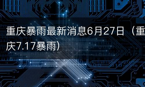 重庆暴雨最新消息6月27日（重庆7.17暴雨）