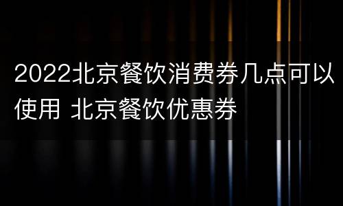 2022北京餐饮消费券几点可以使用 北京餐饮优惠券