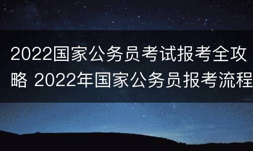 2022国家公务员考试报考全攻略 2022年国家公务员报考流程