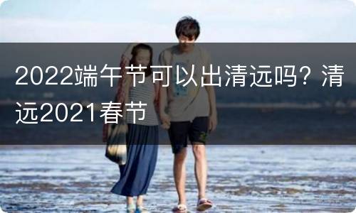 2022端午节可以出清远吗? 清远2021春节