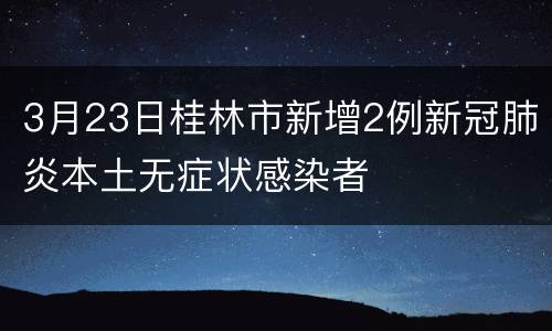 3月23日桂林市新增2例新冠肺炎本土无症状感染者