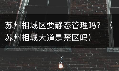 苏州相城区要静态管理吗？（苏州相城大道是禁区吗）