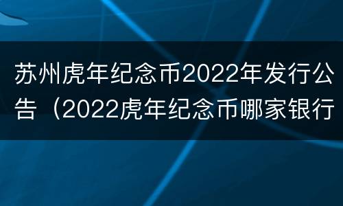 苏州虎年纪念币2022年发行公告（2022虎年纪念币哪家银行发行）