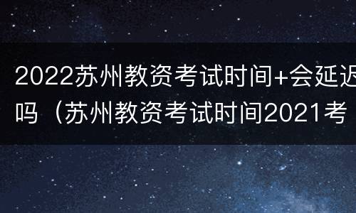 2022苏州教资考试时间+会延迟吗（苏州教资考试时间2021考试时间）