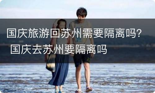 国庆旅游回苏州需要隔离吗？ 国庆去苏州要隔离吗