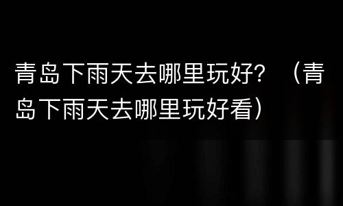 青岛下雨天去哪里玩好？（青岛下雨天去哪里玩好看）