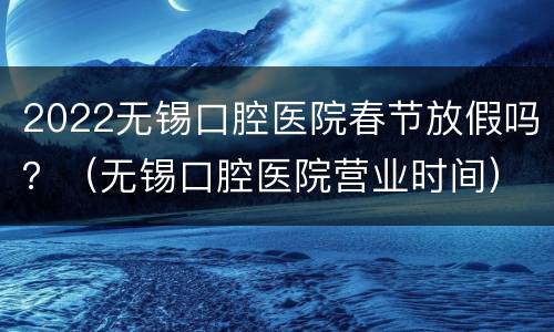 2022无锡口腔医院春节放假吗？（无锡口腔医院营业时间）