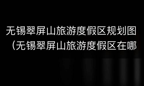 无锡翠屏山旅游度假区规划图（无锡翠屏山旅游度假区在哪里）