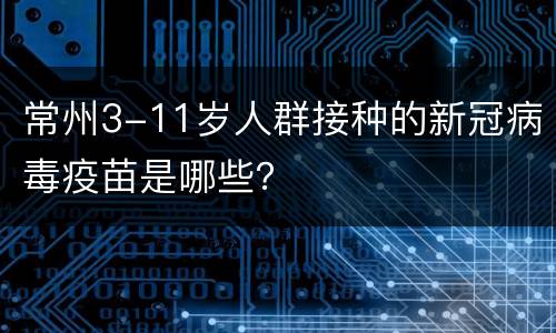 常州3-11岁人群接种的新冠病毒疫苗是哪些？