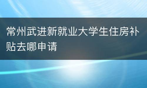 常州武进新就业大学生住房补贴去哪申请