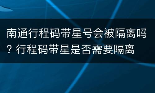 南通行程码带星号会被隔离吗? 行程码带星是否需要隔离