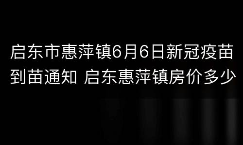 启东市惠萍镇6月6日新冠疫苗到苗通知 启东惠萍镇房价多少平方