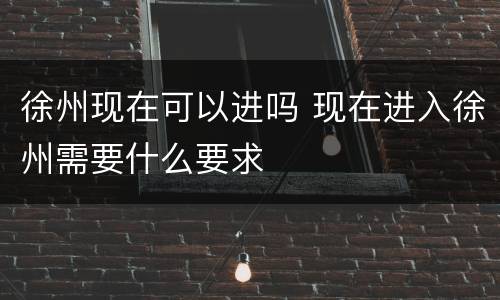 徐州现在可以进吗 现在进入徐州需要什么要求