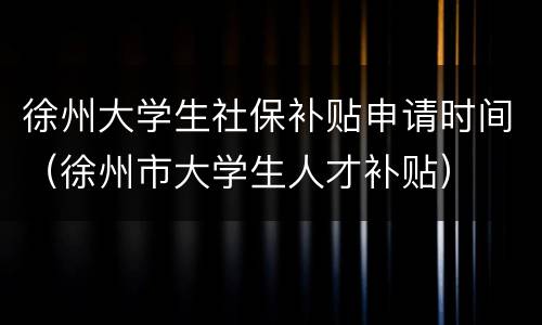 徐州大学生社保补贴申请时间（徐州市大学生人才补贴）