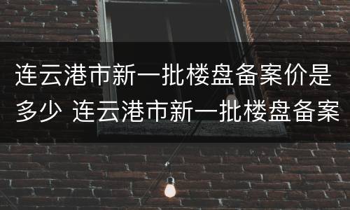 连云港市新一批楼盘备案价是多少 连云港市新一批楼盘备案价是多少钱一平