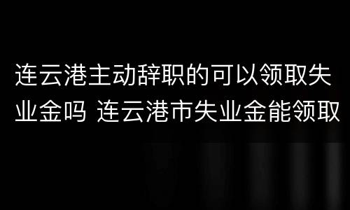 连云港主动辞职的可以领取失业金吗 连云港市失业金能领取多少钱