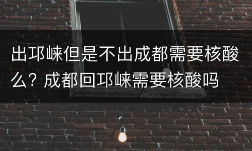 出邛崃但是不出成都需要核酸么? 成都回邛崃需要核酸吗